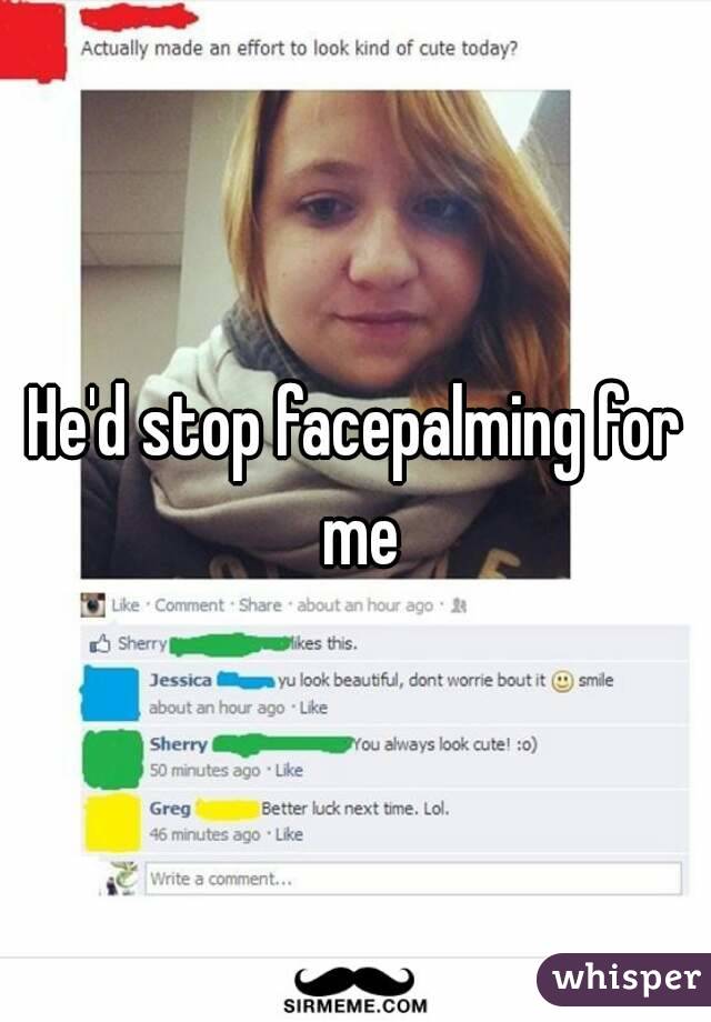 He'd stop facepalming for me