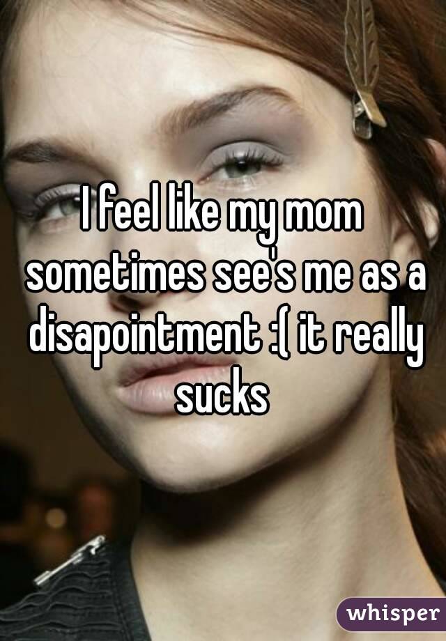 I feel like my mom sometimes see's me as a disapointment :( it really sucks 
