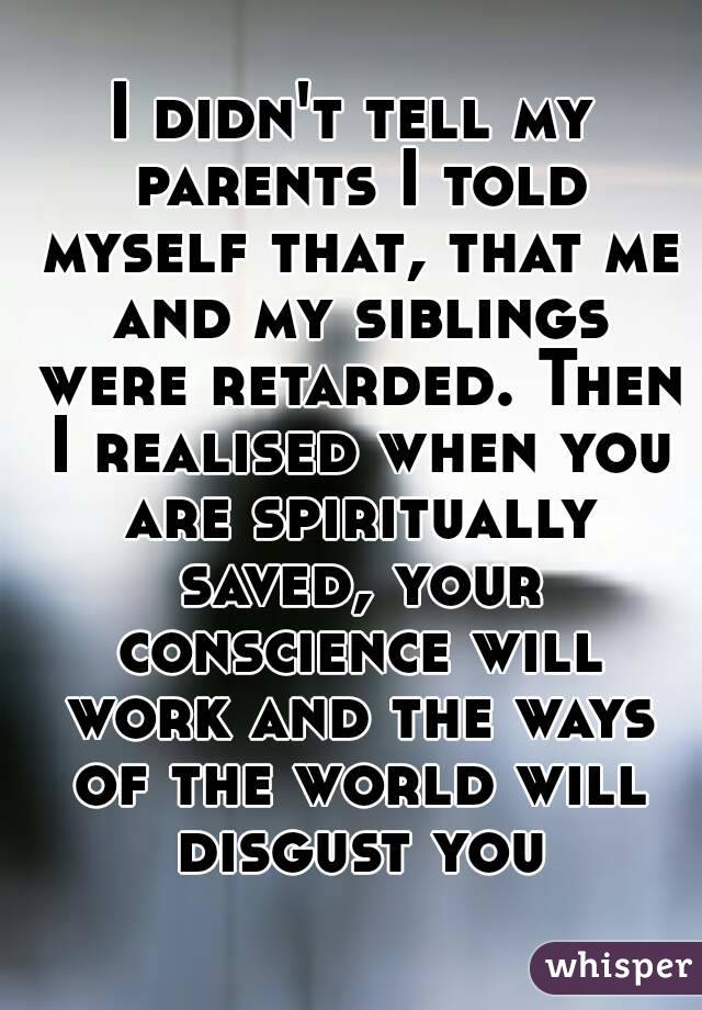 I didn't tell my parents I told myself that, that me and my siblings were retarded. Then I realised when you are spiritually saved, your conscience will work and the ways of the world will disgust you