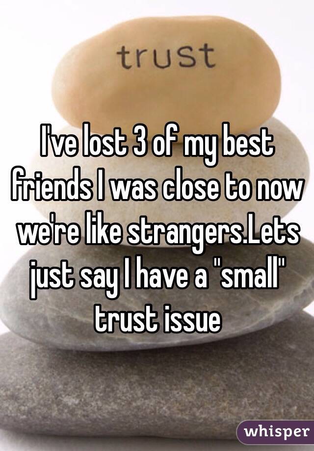 I've lost 3 of my best friends I was close to now we're like strangers.Lets just say I have a "small" trust issue