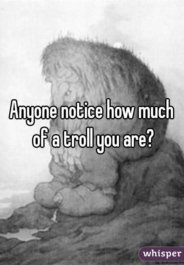 Anyone notice how much of a troll you are?