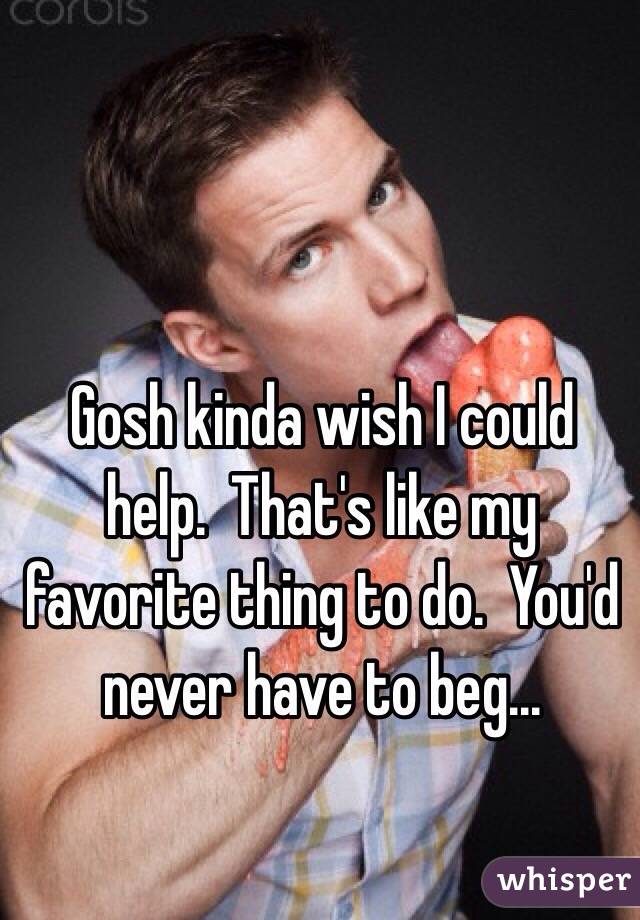 Gosh kinda wish I could help.  That's like my favorite thing to do.  You'd never have to beg...