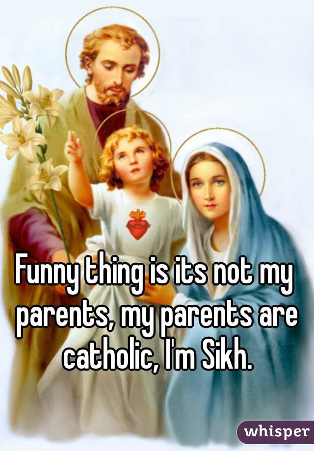 Funny thing is its not my parents, my parents are catholic, I'm Sikh.