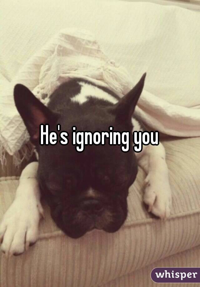 He's ignoring you