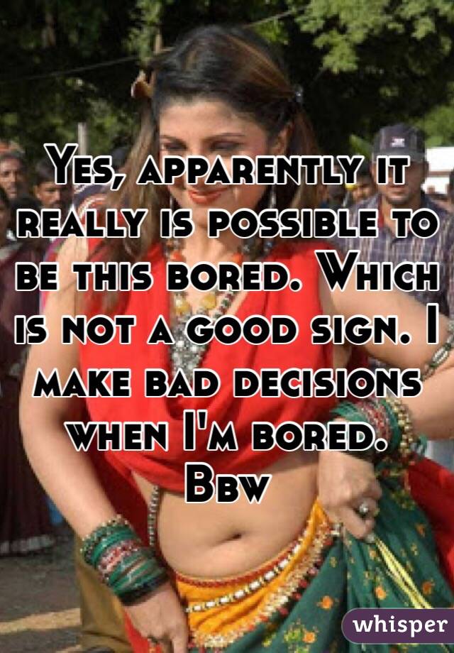 Yes, apparently it really is possible to be this bored. Which is not a good sign. I make bad decisions when I'm bored. 
Bbw