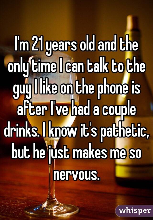 I'm 21 years old and the only time I can talk to the guy I like on the phone is after I've had a couple drinks. I know it's pathetic, but he just makes me so nervous.