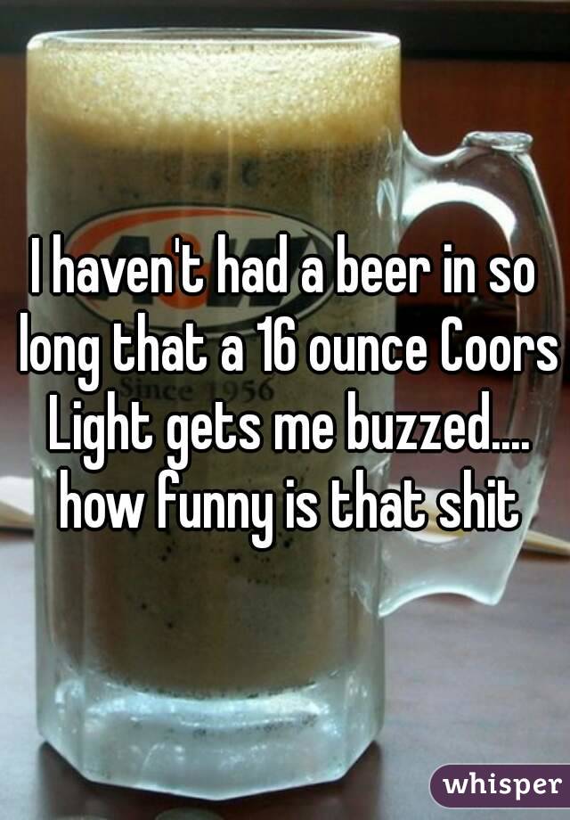 I haven't had a beer in so long that a 16 ounce Coors Light gets me buzzed.... how funny is that shit