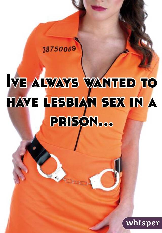 Ive always wanted to have lesbian sex in a prison...