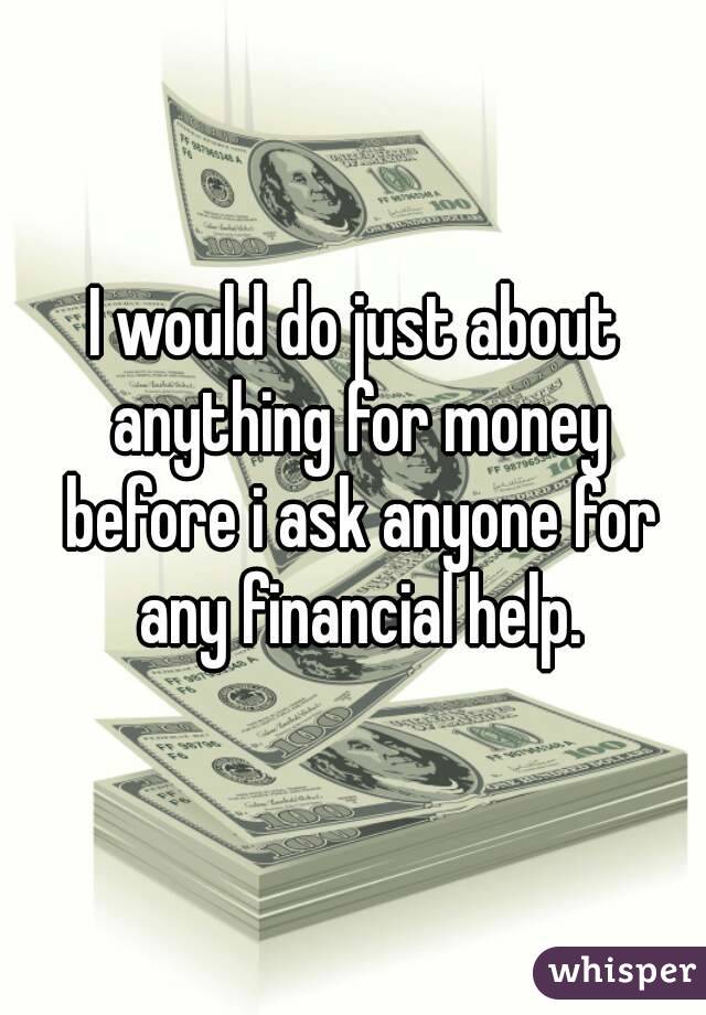 I would do just about anything for money before i ask anyone for any financial help.