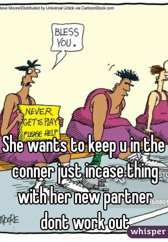 She wants to keep u in the conner just incase thing with her new partner dont work out