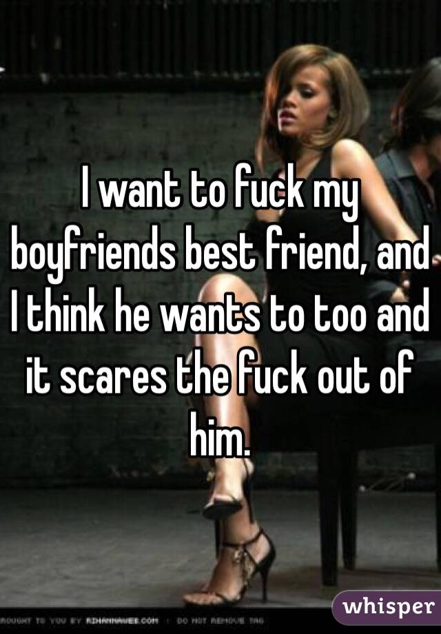 I want to fuck my boyfriends best friend, and I think he wants to too and it scares the fuck out of him.