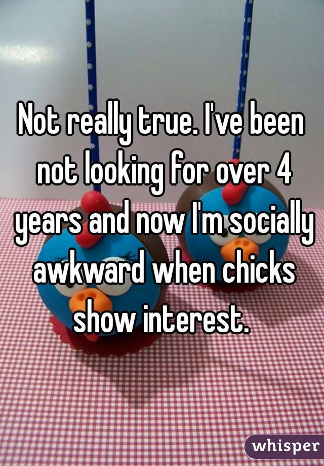 Not really true. I've been not looking for over 4 years and now I'm socially awkward when chicks show interest. 