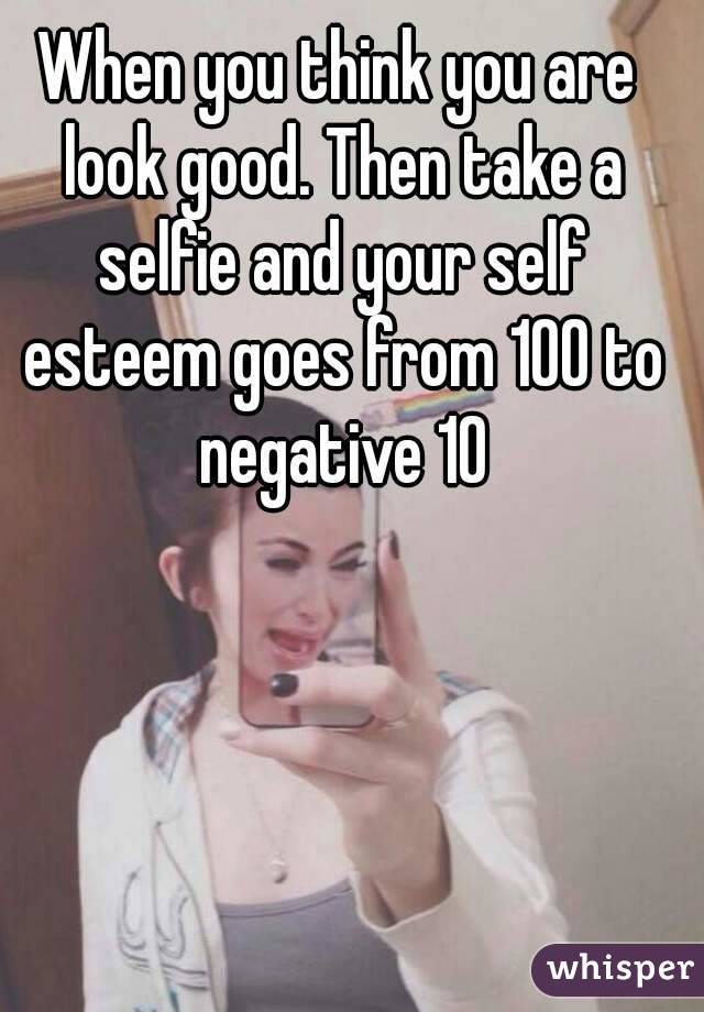 When you think you are look good. Then take a selfie and your self esteem goes from 100 to negative 10