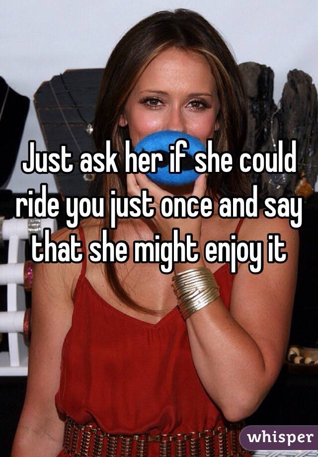 Just ask her if she could ride you just once and say that she might enjoy it

