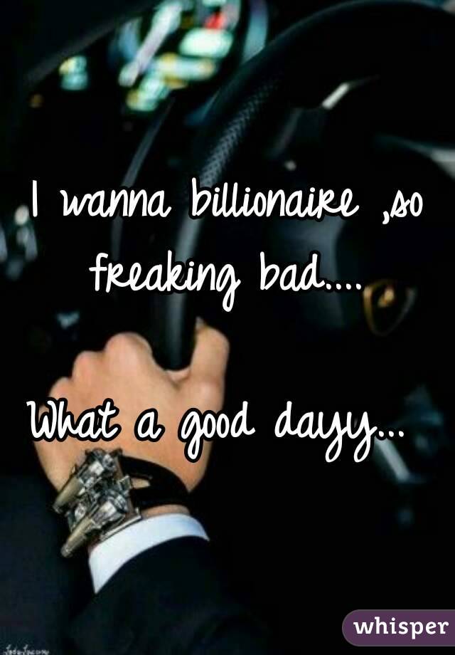 I wanna billionaire ,so freaking bad.... 

What a good dayy... 