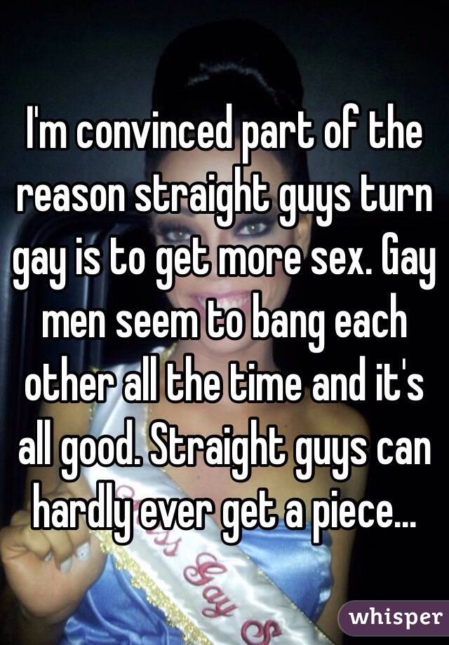 I'm convinced part of the reason straight guys turn gay is to get more sex. Gay men seem to bang each other all the time and it's all good. Straight guys can hardly ever get a piece...