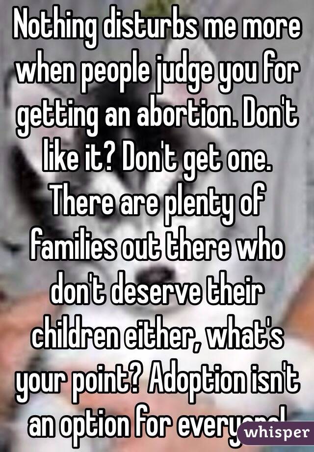 Nothing disturbs me more when people judge you for getting an abortion. Don't like it? Don't get one. There are plenty of families out there who don't deserve their children either, what's your point? Adoption isn't an option for everyone! 
