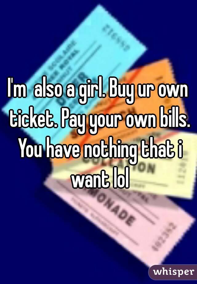 I'm  also a girl. Buy ur own ticket. Pay your own bills. You have nothing that i want lol