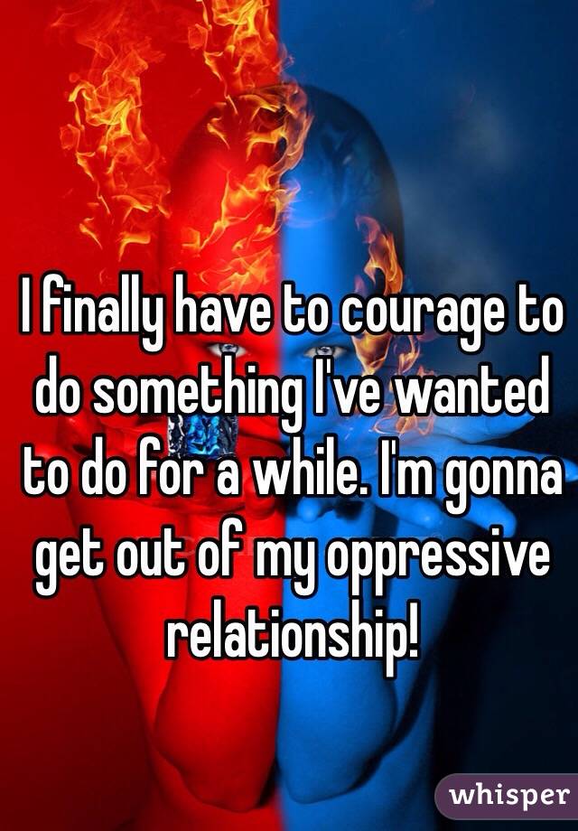 I finally have to courage to do something I've wanted to do for a while. I'm gonna get out of my oppressive relationship!