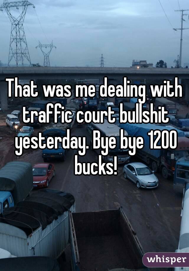 That was me dealing with traffic court bullshit yesterday. Bye bye 1200 bucks!