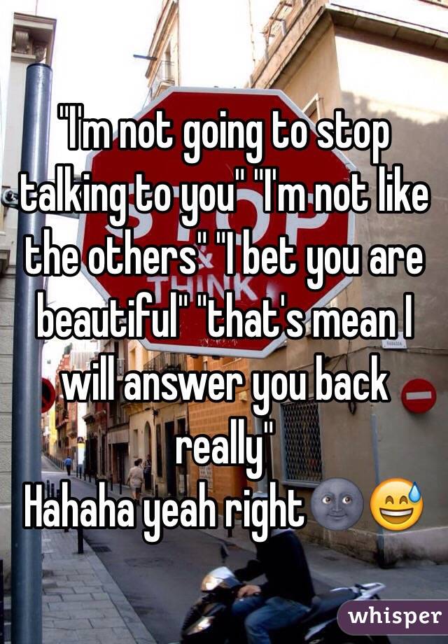 "I'm not going to stop talking to you" "I'm not like the others" "I bet you are beautiful" "that's mean I will answer you back really"
Hahaha yeah right🌚😅