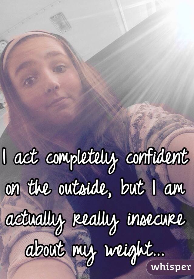 I act completely confident on the outside, but I am actually really insecure about my weight...