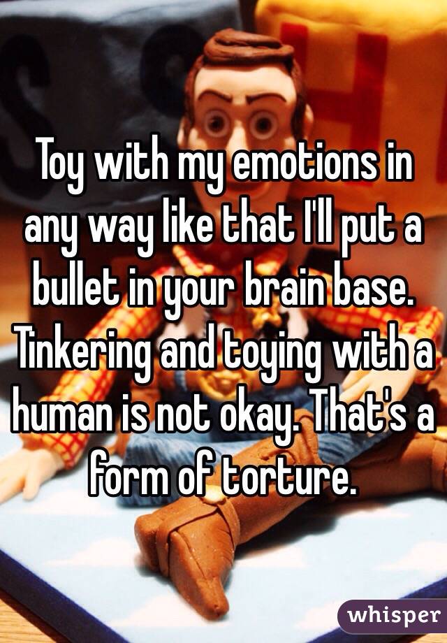 Toy with my emotions in any way like that I'll put a bullet in your brain base. Tinkering and toying with a human is not okay. That's a form of torture.