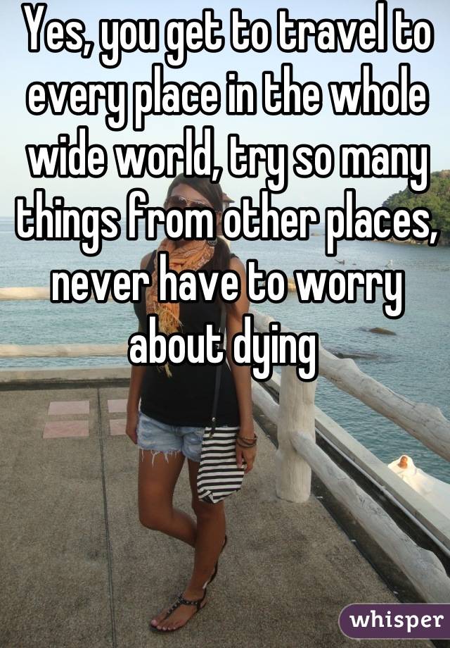 Yes, you get to travel to every place in the whole wide world, try so many things from other places, never have to worry about dying 