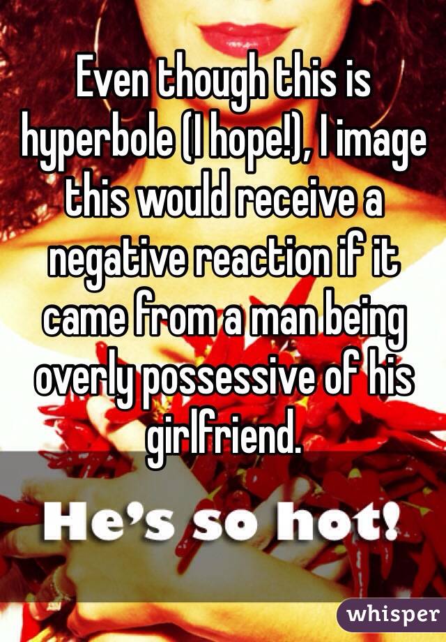 Even though this is hyperbole (I hope!), I image this would receive a negative reaction if it came from a man being overly possessive of his girlfriend. 