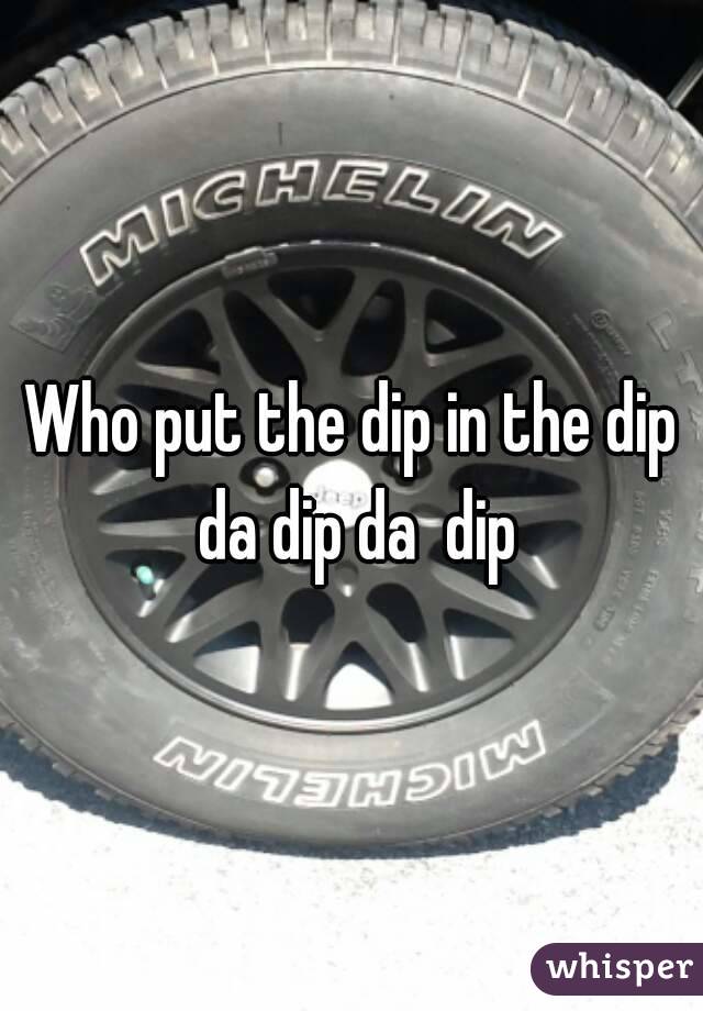 Who put the dip in the dip da dip da  dip