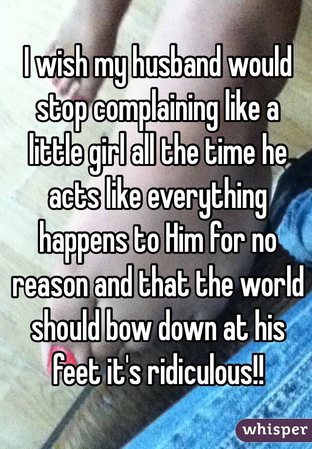 I wish my husband would stop complaining like a little girl all the time he acts like everything happens to Him for no reason and that the world should bow down at his feet it's ridiculous!!