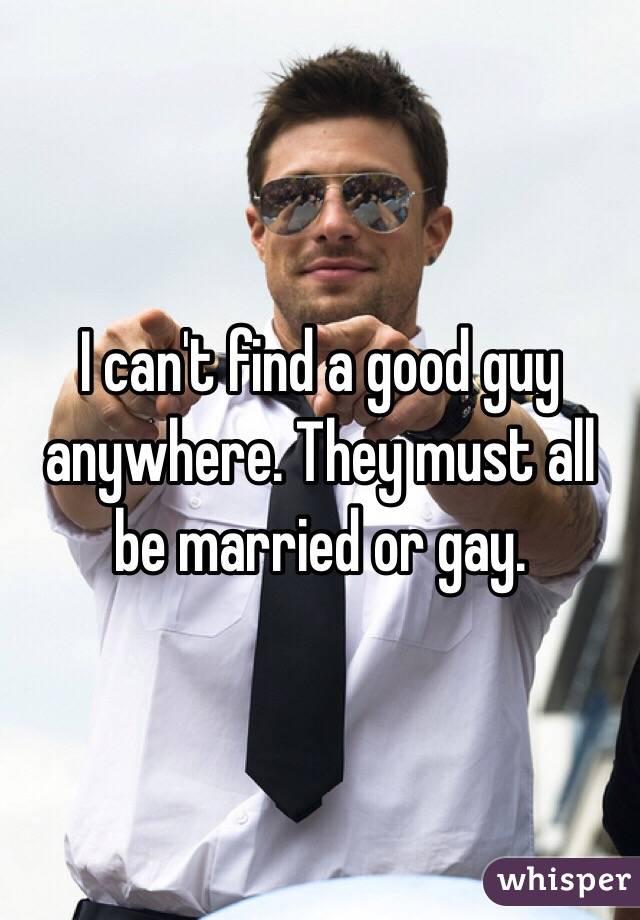 I can't find a good guy anywhere. They must all be married or gay. 