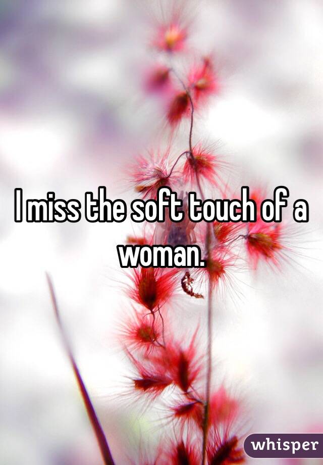 I miss the soft touch of a woman. 