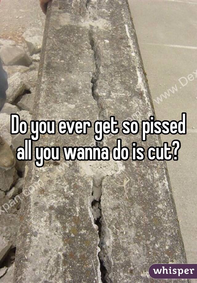 Do you ever get so pissed all you wanna do is cut?