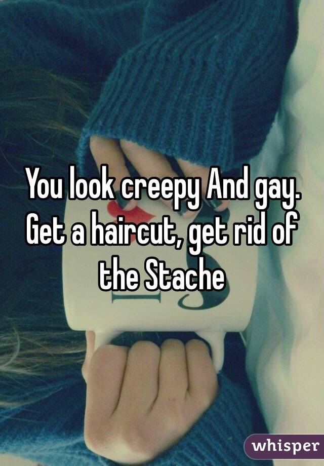 You look creepy And gay. Get a haircut, get rid of the Stache 