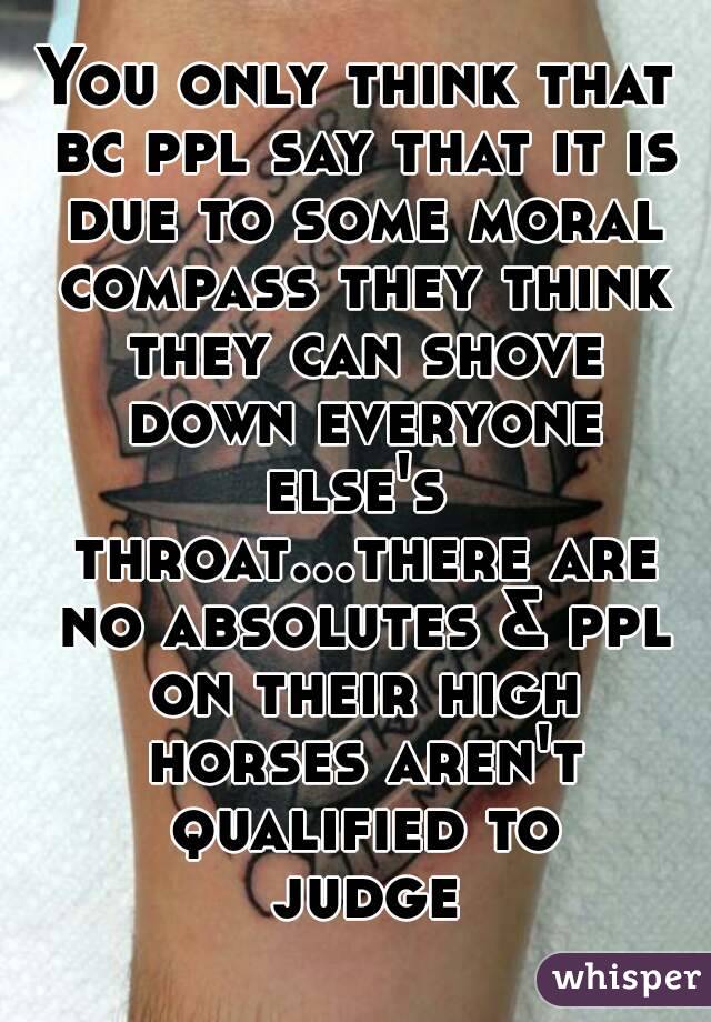 You only think that bc ppl say that it is due to some moral compass they think they can shove down everyone else's  throat...there are no absolutes & ppl on their high horses aren't qualified to judge