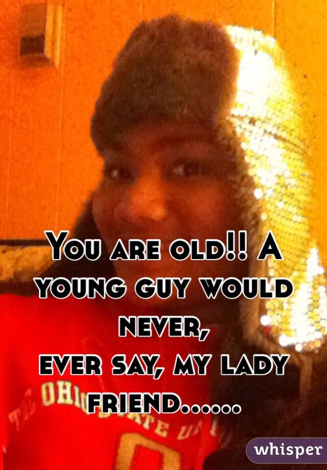 You are old!! A young guy would never,
ever say, my lady friend......