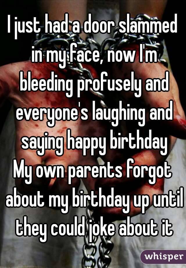 I just had a door slammed in my face, now I'm bleeding profusely and everyone's laughing and saying happy birthday
My own parents forgot about my birthday up until they could joke about it