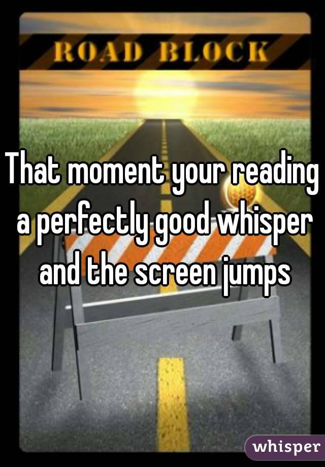 That moment your reading a perfectly good whisper and the screen jumps