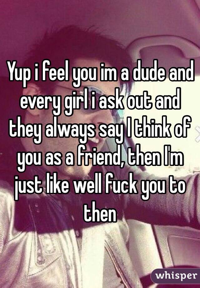 Yup i feel you im a dude and every girl i ask out and they always say I think of you as a friend, then I'm just like well fuck you to then