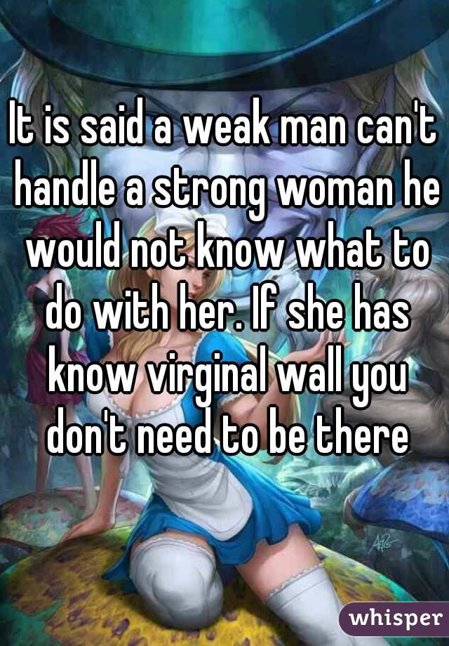 It is said a weak man can't handle a strong woman he would not know what to do with her. If she has know virginal wall you don't need to be there
