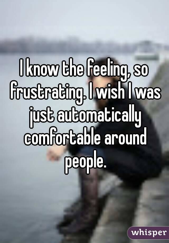 I know the feeling, so frustrating. I wish I was just automatically comfortable around people.