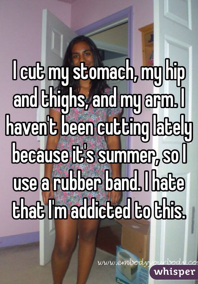 I cut my stomach, my hip and thighs, and my arm. I haven't been cutting lately because it's summer, so I use a rubber band. I hate that I'm addicted to this.
