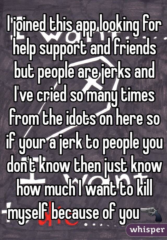 I joined this app looking for help support and friends but people are jerks and I've cried so many times from the idots on here so if your a jerk to people you don't know then just know how much I want to kill myself because of you🔫