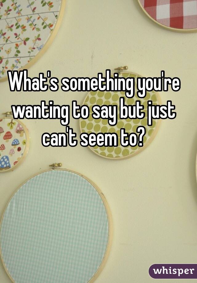 What's something you're wanting to say but just can't seem to?