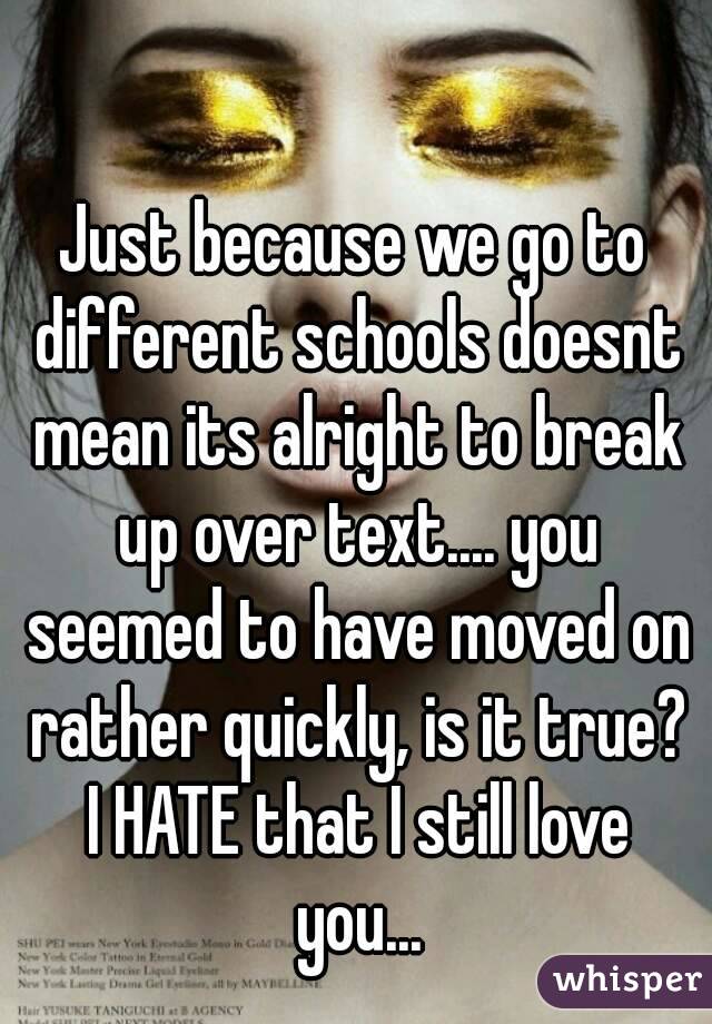 Just because we go to different schools doesnt mean its alright to break up over text.... you seemed to have moved on rather quickly, is it true? I HATE that I still love you...