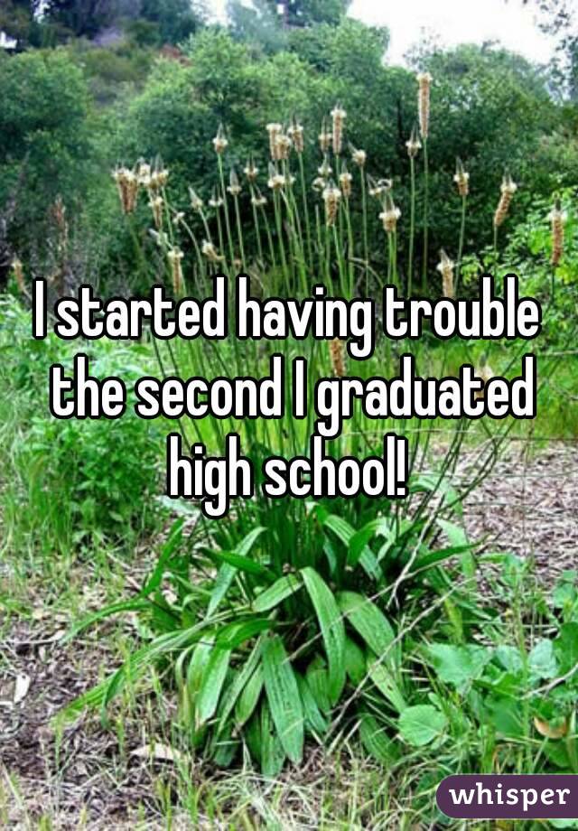I started having trouble the second I graduated high school! 