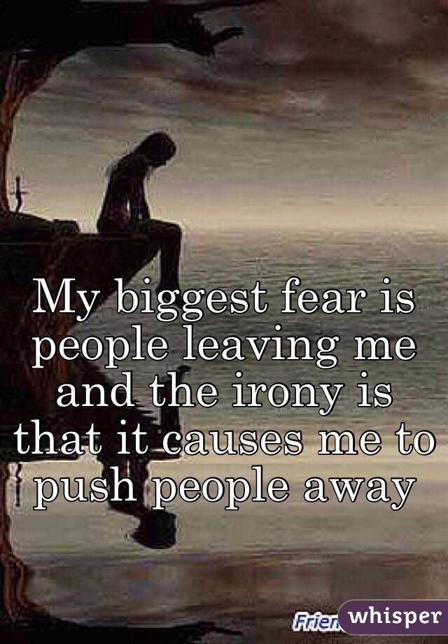My biggest fear is people leaving me and the irony is that it causes me to push people away