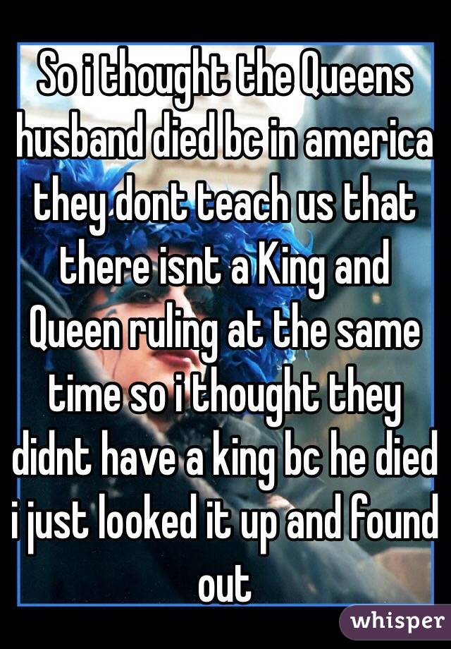 So i thought the Queens husband died bc in america they dont teach us that there isnt a King and Queen ruling at the same time so i thought they didnt have a king bc he died i just looked it up and found out