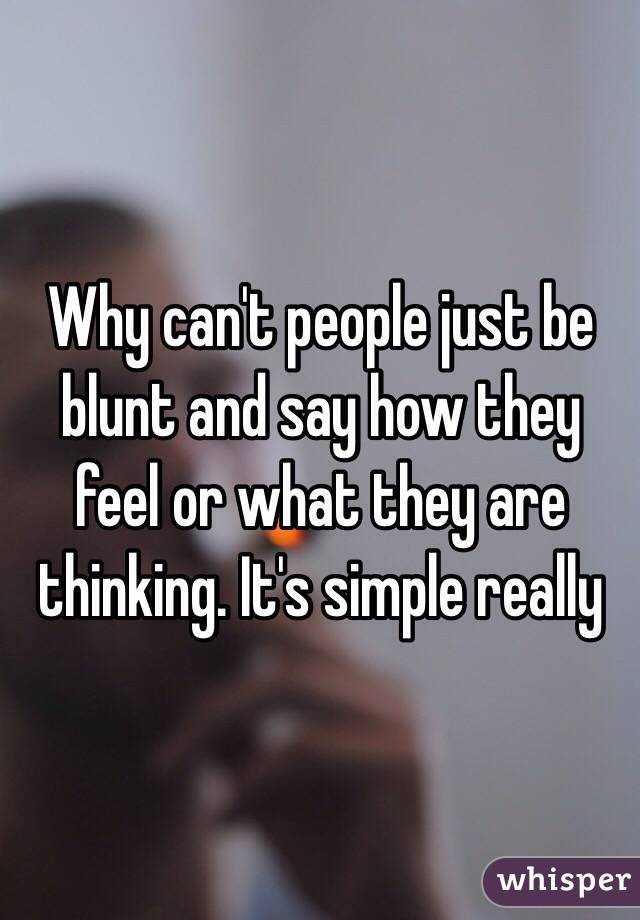 Why can't people just be blunt and say how they feel or what they are thinking. It's simple really